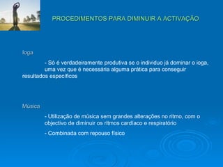 PROCEDIMENTOS PARA DIMINUIR A ACTIVAÇÃO Ioga - Só é verdadeiramente produtiva se o individuo já dominar o ioga,  uma vez que é necessária alguma prática para conseguir  resultados específicos Música - Utilização de música sem grandes alterações no ritmo, com o  objectivo de diminuir os ritmos cardíaco e respiratório - Combinada com repouso físico 