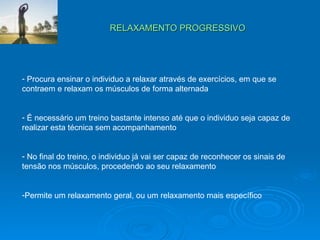 RELAXAMENTO PROGRESSIVO Procura ensinar o individuo a relaxar através de exercícios, em que se contraem e relaxam os músculos de forma alternada É necessário um treino bastante intenso até que o individuo seja capaz de realizar esta técnica sem acompanhamento No final do treino, o individuo já vai ser capaz de reconhecer os sinais de tensão nos músculos, procedendo ao seu relaxamento Permite um relaxamento geral, ou um relaxamento mais específico 