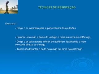TÉCNICAS DE RESPIRAÇÃO  Exercício 1 - Dirigir o ar inspirado para a parte inferior dos pulmões - Colocar uma mão a baixo do umbigo e outra em cima do estômago - Dirigir o ar para a parte inferior do abdómen, levantando a mão  colocada abaixo do umbigo - Tentar não levantar o peito ou a mão em cima do estômago  