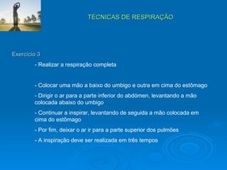 TÉCNICAS DE RESPIRAÇÃO  Exercício 3 - Realizar a respiração completa - Colocar uma mão a baixo do umbigo e outra em cima do estômago - Dirigir o ar para a parte inferior do abdómen, levantando a mão  colocada abaixo do umbigo - Continuar a inspirar, levantando de seguida a mão colocada em  cima do estômago - Por fim, deixar o ar ir para a parte superior dos pulmões - A inspiração deve ser realizada em três tempos 