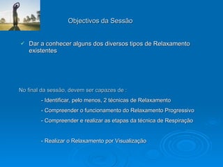 Objectivos da Sessão Dar a conhecer alguns dos diversos tipos de Relaxamento existentes No final da sessão, devem ser capazes de : - Identificar, pelo menos, 2 técnicas de Relaxamento - Compreender o funcionamento do Relaxamento Progressivo - Compreender e realizar as etapas da técnica de Respiração - Realizar o Relaxamento por Visualização 