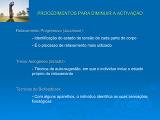 PROCEDIMENTOS PARA DIMINUIR A ACTIVAÇÃO Relaxamento Progressivo (Jacobson) - Identificação do estado de tensão de cada parte do corpo - É o processo de relaxamento mais utilizado Treino Autogéneo (Schultz) - Técnica de auto-sugestão, em que o individuo induz o estado  próprio do relaxamento Técnicas de Biofeedback - Com alguns aparelhos, o individuo identifica as suas sensações  fisiológicas 