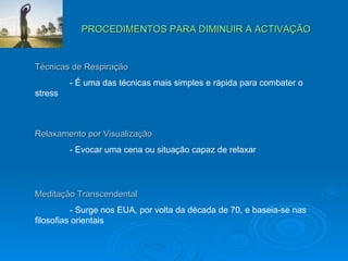 PROCEDIMENTOS PARA DIMINUIR A ACTIVAÇÃO Técnicas de Respiração - É uma das técnicas mais simples e rápida para combater o  stress Relaxamento por Visualização - Evocar uma cena ou situação capaz de relaxar Meditação Transcendental - Surge nos EUA, por volta da década de 70, e baseia-se nas  filosofias orientais 