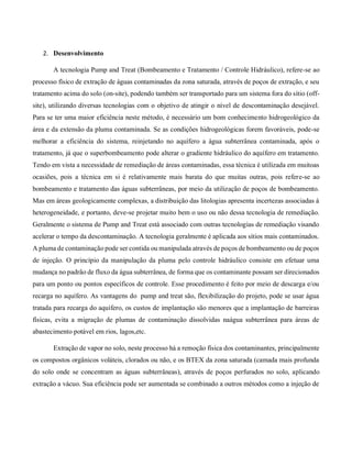 2. Desenvolvimento
A tecnologia Pump and Treat (Bombeamento e Tratamento / Controle Hidráulico), refere-se ao
processo físico de extração de águas contaminadas da zona saturada, através de poços de extração, e seu
tratamento acima do solo (on-site), podendo também ser transportado para um sistema fora do sítio (off-
site), utilizando diversas tecnologias com o objetivo de atingir o nível de descontaminação desejável.
Para se ter uma maior eficiência neste método, é necessário um bom conhecimento hidrogeológico da
área e da extensão da pluma contaminada. Se as condições hidrogeológicas forem favoráveis, pode-se
melhorar a eficiência do sistema, reinjetando no aquífero a água subterrânea contaminada, após o
tratamento, já que o superbombeamento pode alterar o gradiente hidráulico do aquífero em tratamento.
Tendo em vista a necessidade de remediação de áreas contaminadas, essa técnica é utilizada em muitoas
ocasiões, pois a técnica em si é relativamente mais barata do que muitas outras, pois refere-se ao
bombeamento e tratamento das águas subterrâneas, por meio da utilização de poços de bombeamento.
Mas em áreas geologicamente complexas, a distribuição das litologias apresenta incertezas associadas à
heterogeneidade, e portanto, deve-se projetar muito bem o uso ou não dessa tecnologia de remediação.
Geralmente o sistema de Pump and Treat está associado com outras tecnologias de remediação visando
acelerar o tempo da descontaminação. A tecnologia geralmente é aplicada aos sítios mais contaminados.
A pluma de contaminação pode ser contida ou manipulada através de poços de bombeamento ou de poços
de injeção. O princípio da manipulação da pluma pelo controle hidráulico consiste em efetuar uma
mudança no padrão de fluxo da água subterrânea, de forma que os contaminante possam ser direcionados
para um ponto ou pontos específicos de controle. Esse procedimento é feito por meio de descarga e/ou
recarga no aquífero. As vantagens do pump and treat são, flexibilização do projeto, pode se usar água
tratada para recarga do aquífero, os custos de implantação são menores que a implantação de barreiras
físicas, evita a migração de plumas de contaminação dissolvidas naágua subterrânea para áreas de
abastecimento potável em rios, lagos,etc.
Extração de vapor no solo, neste processo há a remoção física dos contaminantes, principalmente
os compostos orgânicos voláteis, clorados ou não, e os BTEX da zona saturada (camada mais profunda
do solo onde se concentram as águas subterrâneas), através de poços perfurados no solo, aplicando
extração a vácuo. Sua eficiência pode ser aumentada se combinado a outros métodos como a injeção de
 