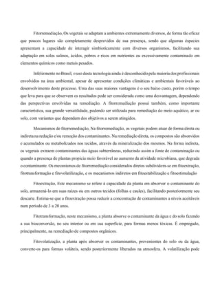 Fitorremediação, Os vegetais se adaptam a ambientes extremamente diversos, de forma tão eficaz
que poucos lugares são completamente desprovidos de sua presença, sendo que algumas éspecies
apresentam a capacidade de interagir simbioticamente com diversos organismos, facilitando sua
adaptação em solos salinos, ácidos, pobres e ricos em nutrientes ou excessivamente contaminado em
elementos químicos como metais pesados.
Infelizmente no Brasil, o uso desta tecnologia ainda é desconhecido pela maioria dos profissionais
envolvidos na área ambiental, apesar de apresentar condições climáticas e ambientais favoráveis ao
desenvolvimento deste processo. Uma das suas maiores vantagens é o seu baixo custo, porém o tempo
que leva para que se observem os resultados pode ser considerada como uma desvantagem, dependendo
das perspectivas envolvidas na remediação. A fitorremediação possui também, como importante
característica, sua grande versatilidade, podendo ser utilizada para remediação do meio aquático, ar ou
solo, com variantes que dependem dos objetivos a serem atingidos.
Mecanismos de fitorremediação, Na fitorremediação, os vegetais podem atuar de forma direta ou
indireta na redução e/ou remoção dos contaminantes. Na remediação direta, os compostos são absorvidos
e acumulados ou metabolizados nos tecidos, através da mineralização dos mesmos. Na forma indireta,
os vegetais extraem contaminantes das águas subterrâneas, reduzindo assim a fonte de contaminação ou
quando a presença de plantas propicia meio favorável ao aumento da atividade microbiana, que degrada
o contaminante. Os mecanismos de fitorremediação considerados diretos subdividem-se em fitoextração,
fitotransformação e fitovolatilização, e os mecanismos indiretos em fitoestabilização e fitoestimulação
Fitoextração, Este mecanismo se refere à capacidade da planta em absorver o contaminante do
solo, armazená-lo em suas raízes ou em outros tecidos (folhas e caules), facilitando posteriormente seu
descarte. Estima-se que a fitoextração possa reduzir a concentração de contaminantes a níveis aceitáveis
num período de 3 a 20 anos.
Fitotransformação, neste mecanismo, a planta absorve o contaminante da água e do solo fazendo
a sua bioconversão, no seu interior ou em sua superfície, para formas menos tóxicas. É empregado,
principalmente, na remediação de compostos orgânicos.
Fitovolatização, a planta após absorver os contaminantes, provenientes do solo ou da água,
converte-os para formas voláteis, sendo posteriormente liberados na atmosfera. A volatilização pode
 