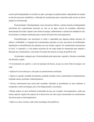 ocorrer pela biodegradação na rizosfera ou após a passagem na própria planta e dependendo da atuação
ou não dos processos metabólicos, a liberação do contaminante para a atmosfera pode ocorrer na forma
original ou transformada.
Fitoestimulação / Rizodegradação, neste mecanismo indireto, a planta estimula a biodegradação
microbiana dos contaminantes presentes no solo ou na água, através de exsudados radiculares,
fornecimento de tecidos vegetais como fonte de energia, sombreamento e aumento da umidade do solo,
favorecendo as condições ambientais para o desenvolvimento dos microorganismos.
Fitoestabilização, este mecanismo se refere a capacidade que algumas plantas possuem em
reduzir a mobilidade e a migração dos contaminantes presentes no solo, seja através da imobilização,
lignificação ou humidificação dos poluentes nos seus tecidos vegetais. Os contaminantes permanecem
no local. A vegetação e o solo podem necessitar de um longo tempo de manutenção para impedir a
liberação dos contaminantes e uma futura lixiviação dos mesmos ao longo do perfil do solo.
As principais vantagens que a fitorremediação pode apresentar, segundo a literatura consultada,
são descritas a seguir:
• O investimento em capital e o custo de operação são baixos, já que usa como fonte de energia a luz
solar;
• Aplicável in situ sendo que o solo pode ser posteriormente reutilizado;
• Aplica-se a grande variedade de poluentes, podendo remediar vários contaminantes simultaneamente,
incluindo metais, pesticidas e hidrocarbonetos;
• Técnica esteticamente bem aceita pela sociedade, limitando as perturbações ao meio ambiente se
comparado a outras tecnologias, pois evita tráfego pesado e escavações;
• Plantas podem ser mais facilmente monitoradas do que, por exemplo, microorganismos, sendo que
muitas espécies vegetais são capazes de se desenvolver em solos cujas concentrações de contaminantes
são tóxicas para os microorganismos;
• Aplica-se a áreas extensas, onde outras tecnologias são proibitivas;
 