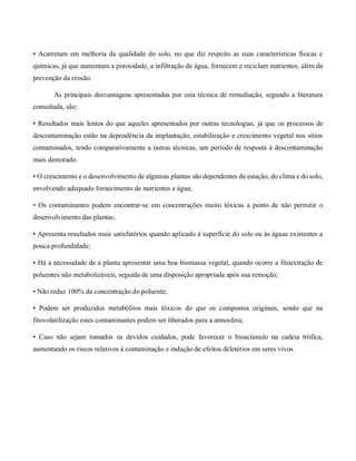 • Acarretam em melhoria da qualidade do solo, no que diz respeito as suas características físicas e
químicas, já que aumentam a porosidade, a infiltração de água, fornecem e reciclam nutrientes, além da
prevenção da erosão.
As principais desvantagens apresentadas por esta técnica de remediação, segundo a literatura
consultada, são:
• Resultados mais lentos do que aqueles apresentados por outras tecnologias, já que os processos de
descontaminação estão na dependência da implantação, estabilização e crescimento vegetal nos sítios
contaminados, tendo comparativamente a outras técnicas, um período de resposta à descontaminação
mais demorado.
• O crescimento e o desenvolvimento de algumas plantas são dependentes da estação, do clima e do solo,
envolvendo adequado fornecimento de nutrientes e água;
• Os contaminantes podem encontrar-se em concentrações muito tóxicas a ponto de não permitir o
desenvolvimento das plantas;
• Apresenta resultados mais satisfatórios quando aplicado à superfície do solo ou às águas existentes a
pouca profundidade;
• Há a necessidade de a planta apresentar uma boa biomassa vegetal, quando ocorre a fitoextração de
poluentes não metabolizáveis, seguida de uma disposição apropriada após sua remoção;
• Não reduz 100% da concentração do poluente;
• Podem ser produzidos metabólitos mais tóxicos do que os compostos originais, sendo que na
fitovolatilização estes contaminantes podem ser liberados para a atmosfera;
• Caso não sejam tomados os devidos cuidados, pode favorecer o bioacúmulo na cadeia trófica,
aumentando os riscos relativos à contaminação e indução de efeitos deletérios em seres vivos.
 