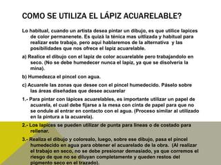 COMO SE UTILIZA EL LÁPIZ ACUARELABLE?
Lo habitual, cuando un artista desea pintar un dibujo, es que utilice lapices
   de color permanenete. Es quizá la ténica mas uitlizada y habitual para
   realizar este trabajo, pero aqui hablaremos de la alternativa y las
   posibilidades que nos ofrece el lapiz acuarelable.
a) Realice el dibujo con el lapiz de color acuarelable pero trabajandolo en
    seco. (No se debe humedecer nunca el lapiz, ya que se disolveria la
    mina).
b) Humedezca el pincel con agua.
c) Acuarele las zonas que desee con el pincel humedecido. Páselo sobre
    las áreas diseñadas que desee acuarelar
1.- Para pintar con lápices acuarelables, es importante utilizar un papel de
    acuarela, el cual debe fijarse a la mesa con cinta de papel para que no
    se ondule al entrar en contacto con el agua. (Proceso similar al utilizado
    en la pintura a la acuarela).
2.- Los lapices se pueden utilizar de punta para lineas o de costado para
    rellenar.
3.- Realiza el dibujo y colorealo, luego, sobre ese dibujo, pasa el pincel
    humedecido en agua para obtener el acuarelado de la obra. (Al realizar
    el trabajo en seco, no se debe presionar demasiado, ya que corremos el
    riesgo de que no se diluyan completamente y queden restos del
    pigmento seco en el trazado).
 