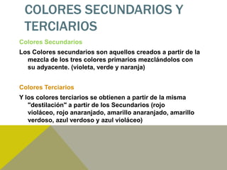 COLORES SECUNDARIOS Y
 TERCIARIOS
Colores Secundarios
Los Colores secundarios son aquellos creados a partir de la
  mezcla de los tres colores primarios mezclándolos con
  su adyacente. (violeta, verde y naranja)


Colores Terciarios
Y los colores terciarios se obtienen a partir de la misma
   "destilación" a partir de los Secundarios (rojo
   violáceo, rojo anaranjado, amarillo anaranjado, amarillo
   verdoso, azul verdoso y azul violáceo)
 