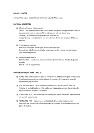 AULA 3 - FONTES

Acompanhe a seguir, a classificação das fontes, segundo Nilson Lage.


NATUREZA DAS FONTES

   a) Oficiais, oficiosas e independentes
      Oficiais - aqui podemos definir em oficiais dados divulgados pelo governo em coletivas
      ou documentos; são as mais confiáveis e é costume não citá-las no texto
      Oficiosas - de funcionários do governo que falam em off;
      Independentes - quando a fonte não tem interesse direto com a notícia. ONGs, por
      exemplo

   b) Primárias e secundárias
      Primárias – fornecem informações oficiais, versões e fatos.
      Secundárias – são fontes consultadas para se aprofundar a pauta, numa entrevista
      com uma fonte primária

   c) Testemunhais e experts
      Testemunhais – aquelas que presenciam o fato. Geralmente são dotadas de grande
      emoção.
      Experts – são os especialistas



TIPOS DE FONTES (FOLHA DE S.PAULO)

   1) FONTES TIPO ZERO: escrita ou gravada com exatidão. Não deixa margem para dúvidas
      (enciclopédia, documentos oficiais, vídeos). Prescindem de cruzamento para não
      repetir erros já publicados

   2) FON TES TIPO UM – é a mais confiável quando se trata de uma pessoa. Tem um
      histórico de confiabilidade. As informações por ela passadas sempre são corretas. Em
      algumas ocasiões, dispensa cruzamento

   3) FONTES TIPO DOIS – não é confiável. As informações por ela fornecidas prescindem de
      um ou mais cruzamentos

   4) FONTES TIPO TRÊS – é a de menor confiabilidade. É bem informada, mas tem
      interesses que tornam suas informações menos confiáveis. Pode funcionar como um
      ponto de partida .
 