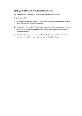 OFF (segundo o Manual de Redação da Folha de S.Paulo)

(off the Record) (fora dos registros) – informação que se mantém anônima

O oposto do on é off

1) Off Simples – obtido pelo jornalista e não cruzado com outras fontes. Provém de fonte
   muito confiável, que dispensa cruzamento

2) Off Checado – informação “off” que requer cruzamento. Geralmente aparece no texto
   como O jornal Contraponto apurou... Este “apurou” significa que o jornal checou a
   fonte de infornação.

3) Off total – informação que, a pedido da fonte, não deve ser publicada em nenhuma
   hipótese.O off total serve apenas para nortear o trabalho jornalístico.
 