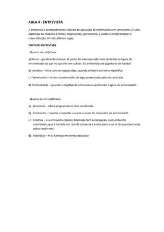 AULA 4 - ENTREVISTA
A entrevista é o procedimento clássico de apuração de informações em jornalismo. [E uma
expansão da consulta à fontes, objetivando, geralmente, a coleta e interpretações e
reconstituição de fatos (Nilson Lage).

TIPOS DE ENTREVISTA

- Quanto aos objetivos:

a) Ritual – geralmente é breve. O ponto de interesse está mais centrado na figura do
entrevistado do que no que ele tem a dizer. Ex. entrevistas de jogadores de futebol.

b) temática – feita com um especialista, quando o foco é um tema específico

c) Testemunhal – relata o testemunho de algo presenciado pelo entrevistado.

d) Profundidade – quando o objetivo da entrevista é aprofundar a igura do entrevistado



- Quanto às circunstâncias

a) Ocasional – não é programada e nem combinada

b) Confronto – quando o repórter assume o papel de inquisidor do entrevistado

c) Coletiva – é a entrevista clássica. Marcada com antecipação, num ambiente
   controlado, que é iniciada em tom de conversa e evolui para a parte de questões feitas
   pelos repórteres.

d) Individual – é a chamada entrevista exclusiva
 