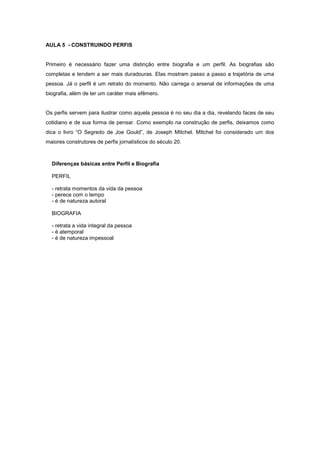 AULA 5 - CONSTRUINDO PERFIS


Primeiro é necessário fazer uma distinção entre biografia e um perfil. As biografias são
completas e tendem a ser mais duradouras. Elas mostram passo a passo a trajetória de uma
pessoa. Já o perfil é um retrato do momento. Não carrega o arsenal de informações de uma
biografia, além de ter um caráter mais efêmero.


Os perfis servem para ilustrar como aquela pessoa é no seu dia a dia, revelando faces de seu
cotidiano e de sua forma de pensar. Como exemplo na construção de perfis, deixamos como
dica o livro “O Segredo de Joe Gould”, de Joseph MItchel. MItchel foi considerado um dos
maiores construtores de perfis jornalísticos do século 20.



  Diferenças básicas entre Perfil e Biografia

  PERFIL

  - retrata momentos da vida da pessoa
  - perece com o tempo
  - é de natureza autoral

  BIOGRAFIA

  - retrata a vida integral da pessoa
  - é atemporal
  - é de natureza impessoal
 