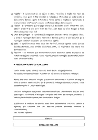 2) Repórter – é o profissional que vai apurar a notícia. Talvez seja a função mais nobre do
   jornalismo, pois é quem de fato vai extrair da realidade as informações que serão levadas a
   conhecimento do leitor a partir do formato da notícia. Dentre as funções do repórter estão o
   levantamento de uma “história”, pesquisa com fontes e redação da reportagem.
3) Redator – é o profissional que vai pegar o texto bruto do repórter e dar o formato final a ele,
   editando e fazendo o texto caber dentro da edição. Além disso, faz textos de apoio e checa
   informações para a edição final.
4) Chefe de Reportagem – é o jornalista que dialoga com o repórter sobre a condução da notícia.
   O chefe de reportagem define se há necessidade de mais apuração e quais os rumos que a
   reportagem vai tomar. Serve como um orientador do repórter.
5) Editor – é o profissional que define o que entra na edição, em qual lugar da página, quais os
   assuntos abordados, onde entrarão os anúncios, enfim, é o responsável pela palavra final
   dentro da edição.
6) Fechador – são redatores que desempenham funções específicas dentro do processo de
   fechamento do jornal (desenham páginas no jornal, checam informações de última hora, fazem
   títulos e melhoram textos)


   A HIERARQUIA DENTRO DO JORNALISMO


   Vamos abordar agora a estrutura hieráquica dentro de uma redação jornalística.
   No topo da pirâmide encontra-se o Publisher, que é o responsável e dono da publicação.


   Abaixo dele vem o diretor de redação, que responde diretamente ao Publisher. Em seguida
   temos a figura do editor-executivo, que é quem faz a publicação acontecer, funcionar. Todos
   estes fazem parte da Direção de Redação.


   Vinculada à Direção de redação está a Secretaria de Redação. Diferentemente do que o termo
   pode sugerir, a Secretaria de Redação é um posto alto dentro da hierarquia jornalística. É
   formada por um diretor-adjunto e pelos secretários de redação.


   Subordinadas à Secretaria de Redação estão outros departamentos (Sucursais, Editorias e
   Agência),   que     funcionam   com   uma     estrutura   parecida   (repórteres,   redatores   e
   correspondentes).
   Veja o quadro (1) abaixo:


                                               Publisher


                                      DIREÇÃO DE REDAÇÃO
 