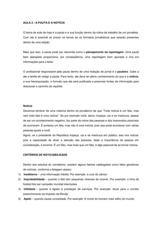 AULA 2 - A PAUTA E A NOTÍCIA


     O tema da aula de hoje é a pauta e a sua função dentro da rotina de trabalho de um jornalista.
     Com ela é possível se prever os temas as os formatos jornalísticos que estarão presentes
     dentro de uma edição.


     Mais que isso, a pauta pode ser resumida como o planejamento da reportagem. Uma pauta
     bem planejada proporciona, por conseqüência, uma reportagem bem apurada e rica em
     informações para o leitor.


     O profissional responsável pela pauta dentro de uma redação de jornal é o pauteiro. Cabe a
     ele a tarefa de redigir a pauta. Para tanto, ele deve ter pleno conhecimento do que é a notícia,
     a sua hierarquização, o formato que ela será publicada e possíveis fontes de informação para
     direcionar o caminho do repórter.




     Notícia
     Devemos lembrar de uma máxima dentro do jornalismo de que “Toda notícia é um fato, mas
     nem todo fato é uma notícia”. Se por exemplo você, aluno, tropeça, cai e se machuca, apesar
     de ser um acontecimento negativo, faz parte da rotina das pessoas e dos imprevistos possíveis
     de ocorrerem. É portanto um fato, mas não é uma notícia, pois isso pode acontecer com várias
     pessoas iguais a você.
     Agora, se o presidente da República tropeça, cai e se machuca em público, isso vira notícia,
     pois a capacidade de atrair a atenção das pessoas, dada a importância da pessoa em
     consideração, é enorme. É um fato, mas mais que um fato, é algo passível de se tornar notícia.


     CRITÉRIOS DE NOTICIABILIDADE


     Dentro dos estudos do Jornalismo, existem alguns fatores catalogados como fatos geradores
     de notícias, conforme a listagem abaixo:
1)   Ineditismo – uma informação inédita. Por exemplo: a cura do câncer
2)   Improbabilidade – quando o fato tem pequenas chances de ocorrer. Por exemplo: o time de
     futebol Ibis ser campeão mundial interclubes
3)   Utilidade – quando é ligado à prestação de serviços. Por exemplo: dicas para o correto
     preenchimento do Imposto de Renda
4)   Apelo – quando causa curiosidade. Por exemplo: A morte do homem mais velho do mundo
 
