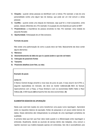 5)   Empatia – quando várias pessoas se identificam com a notícia. Por exemplo: a luta de uma
     personalidade contra uma algum tipo de doença, que pode ser um mal comum a várias
     pessoas
6)   Conflito – quando existe uma disputa de interesses, seja qual for o nível (corporativo, entre
     países, classes diferentes etc.) Por exemplo: A ocupação de uma fazenda por parte do MST
7)   Proeminência: a importância da pessoa envolvida no fato. Por exemplo: Uma noitada do
     atacante Ronaldo
8)   Oportunidade: Antecipação de um fato exclusivo.


     Formato da pauta


     Não existe uma padronização de como a pauta deve ser feita. Basicamente ela deve conter
     alguns elementos:
1)   Retranca
2)   Desmembramento da idéia do que é a pauta (sobre o que ela vai tratar)
3)   Indicação de possíveis fontes
4)   Tamanho
5)   Possíveis detalhes (com foto, ou não)




     Exemplo de pauta


     Juros (1)
     O Banco Central divulga amanhã a nova taxa de juros do país. A taxa atual é de 8,75% e,
     segundo especialistas do mercado, ela deve se manter inalterada.(2) Além do factual,
     repercutiremos com a Fiesp, a Força Sindical e com os economistas Delfim Netto e Raul
     Velloso.(3). 2.500 toques (4)Acompanha foto dos dois economistas. (5)




     ELEMENTOS BÁSICOS DA APURAÇÃO


     Nesta aula você terá noções de como transformar uma pauta numa reportagem. Aprenderá
     sobre os requisitos básicos da apuração, fontes de pesquisas e um pouco sobre bancos de
     dados. Esses elementos são indispensáveis na produção de uma reportagem jornalística de
     qualidade.
     A primeira ideia que tem que ficar clara neste quesito é a diferenciação entre reportagem e
     entrevista. Atualmente, devido ao acumulo de serviço dentro das redações, virou comum o
     repórter escrever sua matéria baseado apenas em entrevistas. Isto não é aconselhável, pois
 