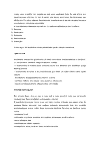 muitas vezes o repórter nem percebe que está sendo usado pela fonte. Ou seja, a fonte tem
   seus interesses próprios e por isso, é preciso estar atendo ao conteúdo das declarações que
   ela fornece. Em outras palavras, é preciso muita pesquisa antes de sair para a rua ou ligar para
   uma fonte com o intuito de entrevistá-la.
   A boa reportagem deve estar ancorada em cinco elementos básicos do bom jornalismo:
1) Pesquisa
2) Observação
3) Entrevista
4) Documentação
5) Checagem


   Vamos agora nos aprofundar sobre o primeiro item que é a pesquisa jornalística.


   1) PESQUISA


   Inicialmente é necessário que façamos um relato básico sobre a necessidade de se pesquisar.
   Ao pesquisarmos o tema de uma pauta estamos fazendo:
   - o levantamento de matérias sobre o mesmo assunto e os diferentes tipos de enfoque que já
   foram publicados
   - levantamento de fontes e de personalidades que detém um saber notório sobre aquele
   assunto
   - levantamento de aspectos técnicos relativos ao tema
   - conhecer melhor o tema tratado e seus subtemas relacionados
   - reconhecer intelectualmente e fisicamente o entrevistado


   FONTES DE PESQUISA


   Em primeiro lugar, deve-se citar o mais fácil e mais acessível meio, que certamente
   revolucionou o “fazer-jornalístico” neste quesito: a internet.
   E quando lembramos da internet o que vem logo à mente é o Google. Mas, esse é o tipo de
   pesquisa básica, elementar, que qualquer estudante secundarista faria. Um jornalista
   profissional pode e deve ir além dessa ferramenta eletrônica. Para isso ele dispõe de outros
   meios:
   - arquivo de jornal
   - dicionários biográficos, temáticos, enciclopédias, almanaques, anuários e livros
   - especialistas na área
   - repórteres que cobrem o assunto
   - suas próprias anotações e seu banco de dados particular
 