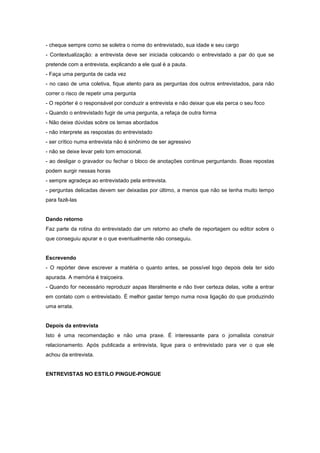 - cheque sempre como se soletra o nome do entrevistado, sua idade e seu cargo
- Contextualização: a entrevista deve ser iniciada colocando o entrevistado a par do que se
pretende com a entrevista, explicando a ele qual é a pauta.
- Faça uma pergunta de cada vez
- no caso de uma coletiva, fique atento para as perguntas dos outros entrevistados, para não
correr o risco de repetir uma pergunta
- O repórter é o responsável por conduzir a entrevista e não deixar que ela perca o seu foco
- Quando o entrevistado fugir de uma pergunta, a refaça de outra forma
- Não deixe dúvidas sobre os temas abordados
- não interprete as respostas do entrevistado
- ser crítico numa entrevista não é sinônimo de ser agressivo
- não se deixe levar pelo tom emocional.
- ao desligar o gravador ou fechar o bloco de anotações continue perguntando. Boas repostas
podem surgir nessas horas
- sempre agradeça ao entrevistado pela entrevista.
- perguntas delicadas devem ser deixadas por último, a menos que não se tenha muito tempo
para fazê-las


Dando retorno
Faz parte da rotina do entrevistado dar um retorno ao chefe de reportagem ou editor sobre o
que conseguiu apurar e o que eventualmente não conseguiu.


Escrevendo
- O repórter deve escrever a matéria o quanto antes, se possível logo depois dela ter sido
apurada. A memória é traiçoeira.
- Quando for necessário reproduzir aspas literalmente e não tiver certeza delas, volte a entrar
em contato com o entrevistado. É melhor gastar tempo numa nova ligação do que produzindo
uma errata.


Depois da entrevista
Isto é uma recomendação e não uma praxe. É interessante para o jornalista construir
relacionamento. Após publicada a entrevista, ligue para o entrevistado para ver o que ele
achou da entrevista.


ENTREVISTAS NO ESTILO PINGUE-PONGUE
 