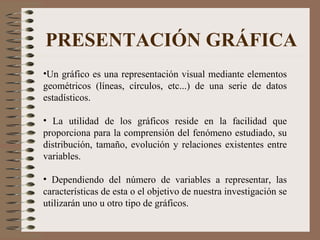 PRESENTACIÓN GRÁFICA Un gráfico es una representación visual mediante elementos geométricos (líneas, círculos, etc...) de una serie de datos estadísticos. La utilidad de los gráficos reside en la facilidad que proporciona para la comprensión del fenómeno estudiado, su distribución, tamaño, evolución y relaciones existentes entre variables. Dependiendo del número de variables a representar, las características de esta o el objetivo de nuestra investigación se utilizarán uno u otro tipo de gráficos. 