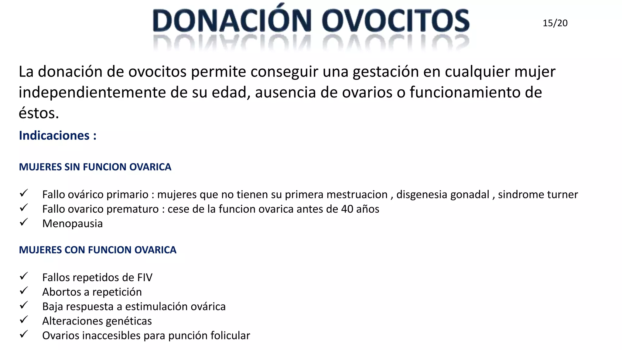 15/20



La donación de ovocitos permite conseguir una gestación en cualquier mujer
independientemente de su edad, ausencia de ovarios o funcionamiento de
éstos.
Indicaciones :

MUJERES SIN FUNCION OVARICA

   Fallo ovárico primario : mujeres que no tienen su primera mestruacion , disgenesia gonadal , sindrome turner
   Fallo ovarico prematuro : cese de la funcion ovarica antes de 40 años
   Menopausia

MUJERES CON FUNCION OVARICA

   Fallos repetidos de FIV
   Abortos a repetición
   Baja respuesta a estimulación ovárica
   Alteraciones genéticas
   Ovarios inaccesibles para punción folicular
 