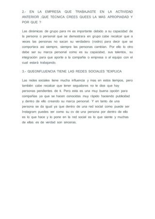 2.- EN LA EMPRESA QUE TRABAJASTE EN LA ACTIVIDAD
ANTERIOR ,QUE TECNICA CREES QUEES LA MAS APROPIADAD Y
POR QUE ?
Las dinámicas de grupo para mi es importante debido a su capacidad de
la persona o personal que se demostrara en grupo cabe recalcar que a
veces las personas no sacan su verdadero (rostro) para decir que se
comportara asi siempre, siempre las personas cambian. Por ello lo otro
debe ser su marca personal como es su capacidad, sus talentos, su
integración para que aporte a la compañía o empresa o al equipo con el
cual estará trabajando.
3.- QUEONFLUENCIA TIENE LAS REDES SOCIALES ?EXPLICA
Las redes sociales tiene mucha influencia y mas en estos tiempos, pero
también cabe recalcar que tener seguidores no te dice que hay
personas pendientes de ti. Pero esta es una muy buena opción para
compañías ya que se hacen conocidas muy rápido haciendo publicidad
y dentro de ello creando su marca personal. Y en tanto de una
persona se da igual ya que dentro de una red social como puede ser
Instagram puedes ver como su cv de una persona por dentro de ello
es lo que hace y lo pone en la red social es lo que siente y muchas
de ellas es de verdad son sinceras.
 