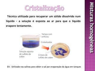 Técnica utilizada para recuperar um sólido dissolvido num
líquido – a solução é exposta ao ar para que o líquido
evapore lentamente.




EX: Utilizado nas salinas para obter o sal por evaporação da água em tanques
 