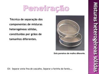 Técnica de separação dos
 componentes de misturas
 heterogéneas sólidas,
 constituídas por grãos de
 tamanhos diferentes.




                                              Dois peneiros de malha diferente.




EX: Separar areia fina de cascalho, Separar a farinha do farelo,…
 