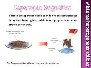 Técnica de separação usada quando um dos componentes
 da mistura heterogénea sólida tem a propriedade de ser
 atraído por imanes.




EX: Separar metal de plástico nos centros de reciclagem
 