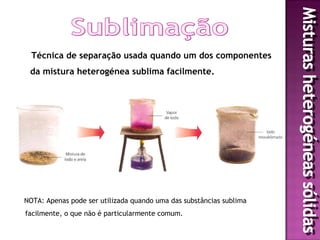 Técnica de separação usada quando um dos componentes
 da mistura heterogénea sublima facilmente.




NOTA: Apenas pode ser utilizada quando uma das substâncias sublima
facilmente, o que não é particularmente comum.
 