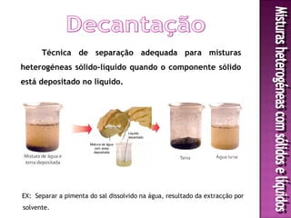 Técnica de separação adequada para misturas
heterogéneas sólido-líquido quando o componente sólido
está depositado no líquido.




                                         Líquido
                                         decantado

                       Mistura de água
                          com areia
                         depositada




EX: Separar a pimenta do sal dissolvido na água, resultado da extracção por
solvente.
 