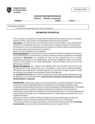 ColegioParticular
The GardenSchool
La Florida
GUÍA DE CIENCIAS NATURALES
Unidad 5 : “Mezclas y sustancias”
NOMBRE:………………………………………………………..CURSO:…………….FECHA:……….
SEPARACIÓN DE MEZCLAS
En la naturaleza, las sustancias se encuentran formando mezclas y compuestos que es necesario
separar y purificar, para estudiar sus propiedades tanto físicas como químicas.
Una mezcla es la unión de dos o más sustancias en proporciones variables, cuyos componentes
conservan sus propiedades originales. Sus componentes se pueden separar por medios físicos.
Al efectuarse la mezcla no hay producción de energía y no se efectúa ninguna reacción química.
No se puede expresar por ninguna fórmula química.
Existen mezclas Homogéneas y heterogéneas.
Mezclashomogéneas:sonmezclasque tienenunaaparienciauniforme de composición completa
y no se diferencian sus componentes o sustancias. Muchas mezclas homogéneas son llamadas
comúnmente disoluciones. Las partículas de estas son tan pequeñas que no es posible
distinguirlas visualmente sin ser magnificadas. Las mezclas homogéneas tienen solo una fase,
tienen el mismo aspecto y las mismas propiedades a través de todas la ella y no se ven las
partículas que la forman.
Mezclas heterogéneas: Son aquellas cuyo aspecto difiere de una parte a otra de ella, está
formada por dos o más componentes que se distinguen a simple vista y contiene cantidades
diferentesde loscomponentes. Lamadera, el granito, las rocas, arena, el agua con aceite, la sopa
de verduras y las ensaladas son ejemplos de mezclas heterogéneas.
Los procedimientosfísicos porloscualesse separanlasmezclasse denominanmétodos otécnicas
de separación, que son los siguientes: DECANTACIÓN FILTRACIÓN EVAPORACIÓN DESTILACIÓN
CROMATOGRAFÍA TAMIZADO
DECANTACIÓN: se aplicapara separaruna mezclade líquidosoun sólidoinsolublede unliquido,en
el caso de un sólidose dejadepositadopor sedimentaciónenel fondodelrecipiente yluego
el liquidoesretiradolentamentehaciaotrorecipientequedandoel sólidodepositadoenel fondodel
recipiente,ahorabiencuandolos líquidosnomisciblesestoslíquidosal mezclarse tienenla
propiedad de irseparándose enel recipiente,al comienzoquedancomounsistemahomogéneopero
luegoal separarse se puede sacar al liquidoque quede enla parte superior,quedandoel otroenel
recipiente de origen.
Esta técnicase basaen ladiferenciade densidadesentre losdoscomponentes,que hace que
dejándolosenreposose separen quedandoel másdensoarribayel más fluidoabajo.
Para realizarestatécnicayseparar doslíquidos se utilizacomoinstrumentoprincipal unembudo
de decantación,que es de cristal y estáprovistode unallave enlaparte inferior.
6tos Básicos 2012
APRENDIZAJES ESPERADOS:
 Conocer las principales técnicas deseparación demezclas.
 