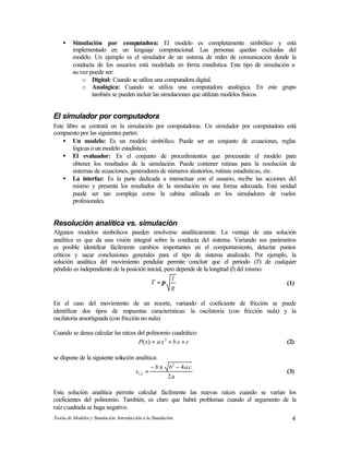 Teoría de Modelos y Simulación. Introducción a la Simulación. 4
• Simulación por computadora: El modelo es completamente simbólico y está
implementado en un lenguaje computacional. Las personas quedan excluidas del
modelo. Un ejemplo es el simulador de un sistema de redes de comunicación donde la
conducta de los usuarios está modelada en forma estadística. Este tipo de simulación a
su vez puede ser:
o Digital: Cuando se utiliza una computadora digital.
o Analógica: Cuando se utiliza una computadora analógica. En este grupo
también se pueden incluir las simulaciones que utilizan modelos físicos.
El simulador por computadora
Este libro se centrará en la simulación por computadoras. Un simulador por computadora está
compuesto por las siguientes partes:
• Un modelo: Es un modelo simbólico. Puede ser un conjunto de ecuaciones, reglas
lógicas o un modelo estadístico.
• El evaluador: Es el conjunto de procedimientos que procesarán el modelo para
obtener los resultados de la simulación. Puede contener rutinas para la resolución de
sistemas de ecuaciones, generadores de números aleatorios, rutinas estadísticas, etc.
• La interfaz: Es la parte dedicada a interactuar con el usuario, recibe las acciones del
mismo y presenta los resultados de la simulación en una forma adecuada. Esta unidad
puede ser tan compleja como la cabina utilizada en los simuladores de vuelos
profesionales.
Resolución analítica vs. simulación
Algunos modelos simbólicos pueden resolverse analíticamente. La ventaja de una solución
analítica es que da una visión integral sobre la conducta del sistema. Variando sus parámetros
es posible identificar fácilmente cambios importantes en el comportamiento, detectar puntos
críticos y sacar conclusiones generales para el tipo de sistema analizado. Por ejemplo, la
solución analítica del movimiento pendular permite concluir que el periodo (T) de cualquier
péndulo es independiente de la posición inicial, pero depende de la longitud (l) del mismo:
g
l
T π= (1)
En el caso del movimiento de un resorte, variando el coeficiente de fricción se puede
identificar dos tipos de respuestas características: la oscilatoria (con fricción nula) y la
oscilatoria amortiguada (con fricción no nula).
Cuando se desea calcular las raíces del polinomio cuadrático:
cxbxaxP ++= 2
)( (2)
se dispone de la siguiente solución analítica:
a
cabb
x
2
42
2,1
−±−
= (3)
Esta solución analítica permite calcular fácilmente las nuevas raíces cuando se varían los
coeficientes del polinomio. También, es claro que habrá problemas cuando el argumento de la
raíz cuadrada se haga negativo.
 