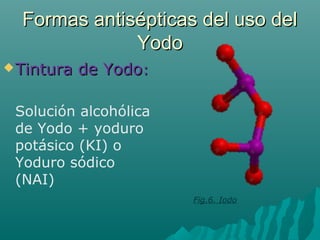 Formas antisépticas del uso delFormas antisépticas del uso del
YodoYodo
Tintura de YodoTintura de Yodo::
Solución alcohólica
de Yodo + yoduro
potásico (KI) o
Yoduro sódico
(NAI)
Fig.6. Iodo
 