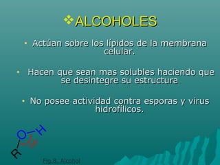 ALCOHOLESALCOHOLES
• Actúan sobre los lípidos de la membranaActúan sobre los lípidos de la membrana
celular.celular.
• Hacen que sean mas solubles haciendo queHacen que sean mas solubles haciendo que
se desintegre su estructurase desintegre su estructura
• No posee actividad contra esporas y virusNo posee actividad contra esporas y virus
hidrofílicos.hidrofílicos.
Fig.8. Alcohol
 