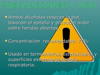  Ambos alcoholes resecan la piel,Ambos alcoholes resecan la piel,
lesionan el epitelio y provocan ardorlesionan el epitelio y provocan ardor
sobre heridas abiertas.sobre heridas abiertas.
 Concentración recomendable: 70%Concentración recomendable: 70%
 Usado en termometros, estetoscopios yUsado en termometros, estetoscopios y
superficies externas de terapiasuperficies externas de terapia
respiratoria.respiratoria.
 