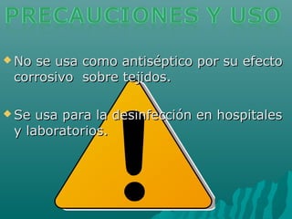  No se usa como antiséptico por su efectoNo se usa como antiséptico por su efecto
corrosivo sobre tejidos.corrosivo sobre tejidos.
 Se usa para la desinfección en hospitalesSe usa para la desinfección en hospitales
y laboratorios.y laboratorios.
 
