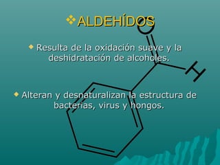 ALDEHÍDOSALDEHÍDOS
 Resulta de la oxidación suave y laResulta de la oxidación suave y la
deshidratación de alcoholes.deshidratación de alcoholes.
 Alteran y desnaturalizan la estructura deAlteran y desnaturalizan la estructura de
bacterias, virus y hongos.bacterias, virus y hongos.
 