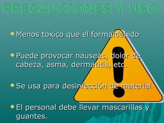  Menos toxico que el formaldehidoMenos toxico que el formaldehido
 Puede provocar nauseas, dolor dePuede provocar nauseas, dolor de
cabeza, asma, dermatitis, etc.cabeza, asma, dermatitis, etc.
 Se usa para desinfección de materialSe usa para desinfección de material
 El personal debe llevar mascarillas yEl personal debe llevar mascarillas y
guantes.guantes.
 