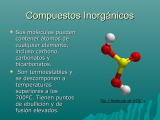 Compuestos InorgánicosCompuestos Inorgánicos
 Sus moléculas puedenSus moléculas pueden
contener átomos decontener átomos de
cualquier elemento,cualquier elemento,
incluso carbono,incluso carbono,
carbonatos ycarbonatos y
bicarbonatos.bicarbonatos.
 Son termoestables ySon termoestables y
se descomponen ase descomponen a
temperaturastemperaturas
superiores a lossuperiores a los
700ºC. Tienen puntos700ºC. Tienen puntos
de ebullición y dede ebullición y de
fusión elevados.fusión elevados.
Fig.1.Molécula de H2SO4
 