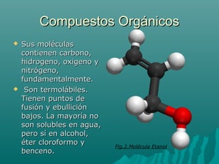 Compuestos OrgánicosCompuestos Orgánicos
 Sus moléculasSus moléculas
contienen carbono,contienen carbono,
hidrogeno, oxigeno yhidrogeno, oxigeno y
nitrógeno,nitrógeno,
fundamentalmente.fundamentalmente.
 Son termolábiles.Son termolábiles.
Tienen puntos deTienen puntos de
fusión y ebulliciónfusión y ebullición
bajos. La mayoría nobajos. La mayoría no
son solubles en agua,son solubles en agua,
pero sí en alcohol,pero sí en alcohol,
éter cloroformo yéter cloroformo y
benceno.benceno.
Fig.2.Molécula Etanol
 
