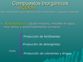 Compuestos InorgánicosCompuestos Inorgánicos
ÁCIDOSÁCIDOS
Son compuestos que alteran la permeabilidad y coagulan proteínasSon compuestos que alteran la permeabilidad y coagulan proteínas
 Ácido SulfúricoÁcido Sulfúrico: Líquido incoloro, miscible en agua,: Líquido incoloro, miscible en agua,
muy tóxico y extremadamente corrosivo.muy tóxico y extremadamente corrosivo.
UsosUsos
-Producción de fertilizantes
-Producción de detergentes
-Producción de colorantes y drogas
 