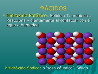 Hidróxido Sódico: o ‘sosa cáustica’. Sólido
 Hidróxido PotásicoHidróxido Potásico: Sólido a T. ambiente.: Sólido a T. ambiente.
Reacciona violentamente al contactar con elReacciona violentamente al contactar con el
agua o humedadagua o humedad
ÁCIDOS
 