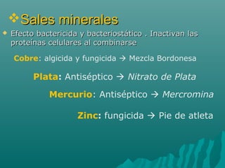 Sales mineralesSales minerales
 Efecto bactericida y bacteriostático . Inactivan lasEfecto bactericida y bacteriostático . Inactivan las
proteínas celulares al combinarseproteínas celulares al combinarse
Mercurio: Antiséptico  Mercromina
Plata: Antiséptico  Nitrato de Plata
Cobre: algicida y fungicida  Mezcla Bordonesa
Zinc: fungicida  Pie de atleta
 