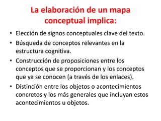 La elaboración de un mapa
           conceptual implica:
• Elección de signos conceptuales clave del texto.
• Búsqueda de conceptos relevantes en la
  estructura cognitiva.
• Construcción de proposiciones entre los
  conceptos que se proporcionan y los conceptos
  que ya se conocen (a través de los enlaces).
• Distinción entre los objetos o acontecimientos
  concretos y los más generales que incluyan estos
  acontecimientos u objetos.
 