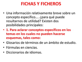 FICHAS Y FICHEROS
• Una información relativamente breve sobre un
  concepto específico…. ¿para qué puede
  resultarnos de utilidad? Existen dos
  posibilidades principales:
• 1. Para aclarar conceptos específicos en los
  temas en los cuales no pueden hacerse
  esquemas, tales como:
• Glosarios de términos de un ámbito de estudio.
• Fórmulas en ciencias.
• Diccionarios de idiomas.
 