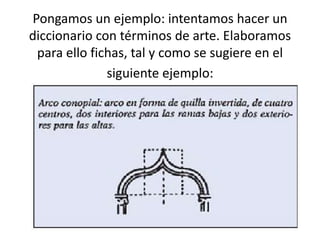 Pongamos un ejemplo: intentamos hacer un
diccionario con términos de arte. Elaboramos
 para ello fichas, tal y como se sugiere en el
              siguiente ejemplo:
 