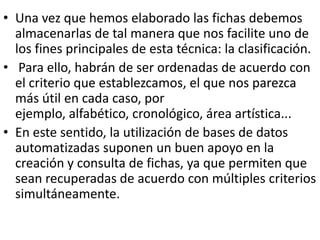• Una vez que hemos elaborado las fichas debemos
  almacenarlas de tal manera que nos facilite uno de
  los fines principales de esta técnica: la clasificación.
• Para ello, habrán de ser ordenadas de acuerdo con
  el criterio que establezcamos, el que nos parezca
  más útil en cada caso, por
  ejemplo, alfabético, cronológico, área artística...
• En este sentido, la utilización de bases de datos
  automatizadas suponen un buen apoyo en la
  creación y consulta de fichas, ya que permiten que
  sean recuperadas de acuerdo con múltiples criterios
  simultáneamente.
 