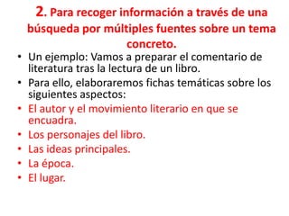 2. Para recoger información a través de una
  búsqueda por múltiples fuentes sobre un tema
                   concreto.
• Un ejemplo: Vamos a preparar el comentario de
  literatura tras la lectura de un libro.
• Para ello, elaboraremos fichas temáticas sobre los
  siguientes aspectos:
• El autor y el movimiento literario en que se
  encuadra.
• Los personajes del libro.
• Las ideas principales.
• La época.
• El lugar.
 