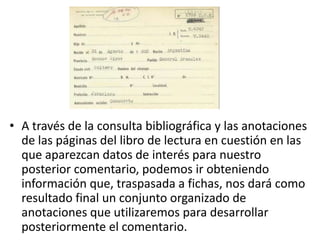 • A través de la consulta bibliográfica y las anotaciones
  de las páginas del libro de lectura en cuestión en las
  que aparezcan datos de interés para nuestro
  posterior comentario, podemos ir obteniendo
  información que, traspasada a fichas, nos dará como
  resultado final un conjunto organizado de
  anotaciones que utilizaremos para desarrollar
  posteriormente el comentario.
 
