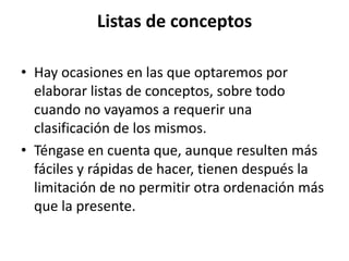 Listas de conceptos

• Hay ocasiones en las que optaremos por
  elaborar listas de conceptos, sobre todo
  cuando no vayamos a requerir una
  clasificación de los mismos.
• Téngase en cuenta que, aunque resulten más
  fáciles y rápidas de hacer, tienen después la
  limitación de no permitir otra ordenación más
  que la presente.
 